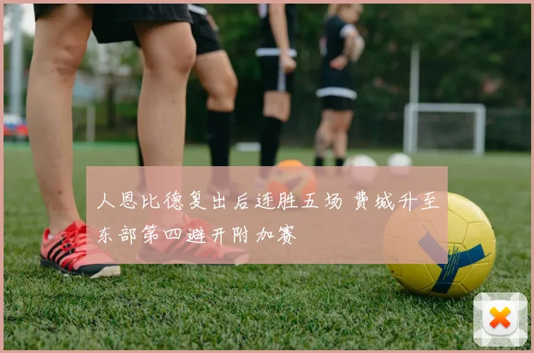人恩比德复出后连胜五场 费城升至东部第四避开附加赛
